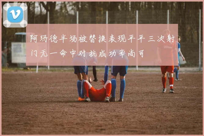 阿玛德半场被替换表现平平三次射门无一命中对抗成功率尚可