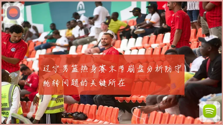 辽宁男篮热身赛末节崩盘分析防守轮转问题的关键所在