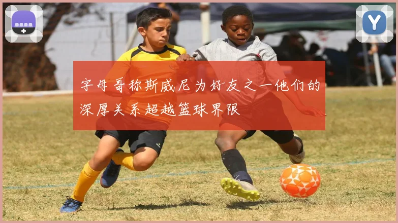 字母哥称斯威尼为好友之一他们的深厚关系超越篮球界限