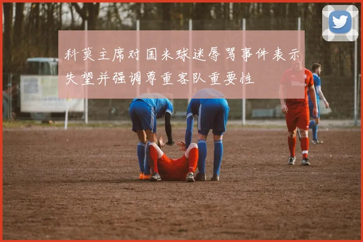 科莫主席对国米球迷辱骂事件表示失望并强调尊重客队重要性