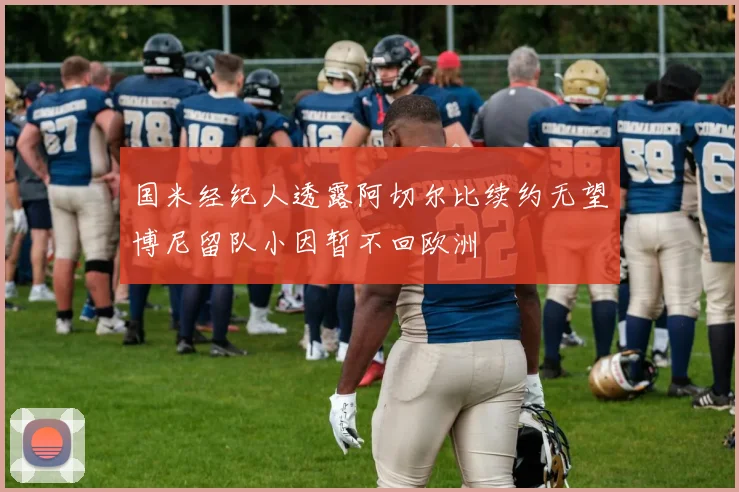 国米经纪人透露阿切尔比续约无望博尼留队小因暂不回欧洲