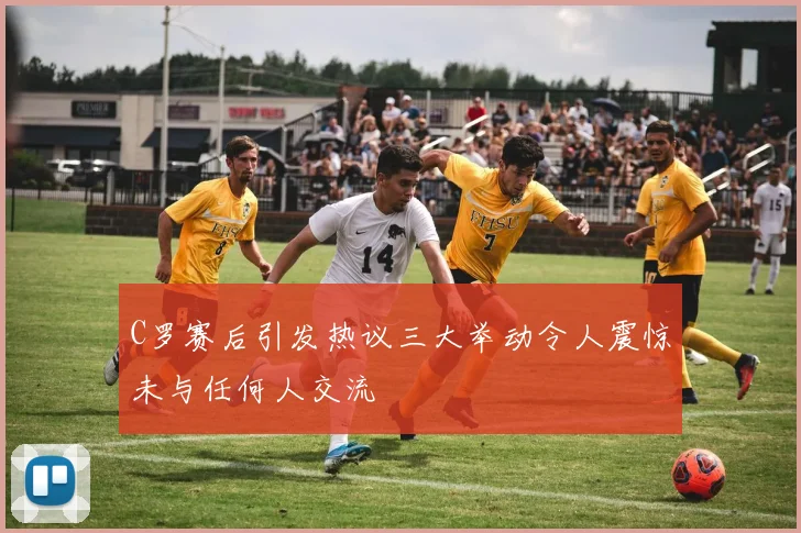 C罗赛后引发热议三大举动令人震惊未与任何人交流