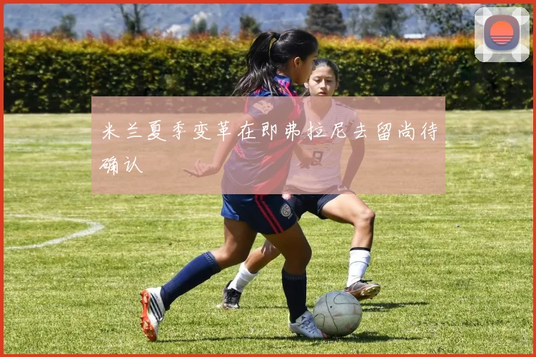 米兰夏季变革在即弗拉尼去留尚待确认