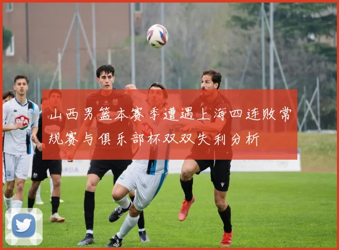 山西男篮本赛季遭遇上海四连败常规赛与俱乐部杯双双失利分析