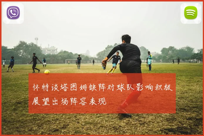 怀特谈塔图姆缺阵对球队影响积极展望出场阵容表现
