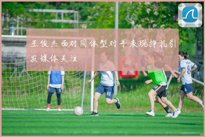 王俊杰面对同体型对手表现挣扎引发媒体关注