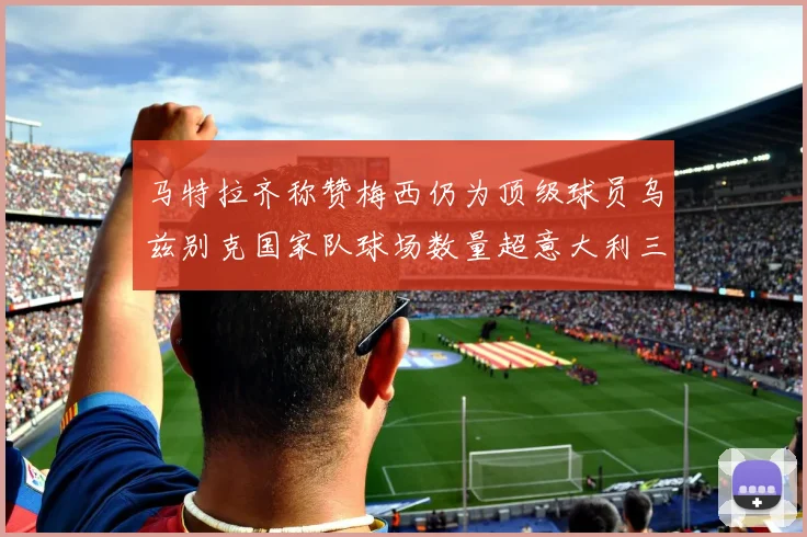 马特拉齐称赞梅西仍为顶级球员乌兹别克国家队球场数量超意大利三倍
