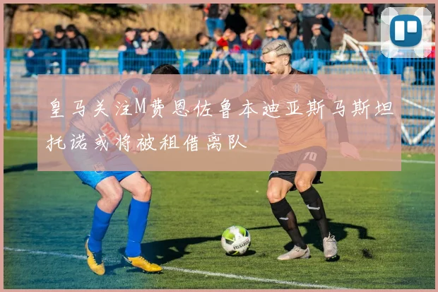 皇马关注M费恩佐鲁本迪亚斯马斯坦托诺或将被租借离队