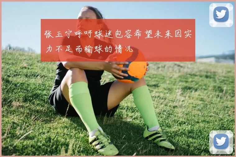 张玉宁呼吁球迷包容希望未来因实力不足而输球的情况