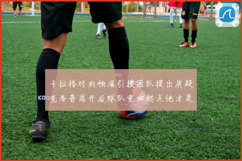 卡拉格对利物浦引援团队提出质疑克洛普离开后球队重回起点他才是真正的明星
