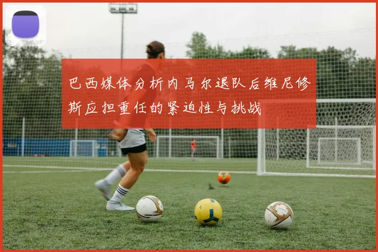 巴西媒体分析内马尔退队后维尼修斯应担重任的紧迫性与挑战