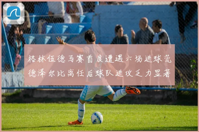 格林伍德马赛首度遭遇六场进球荒德泽尔比离任后球队进攻乏力显著
