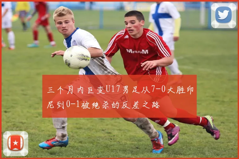 三个月内巨变U17男足从7-0大胜印尼到0-1被绝杀的反差之路