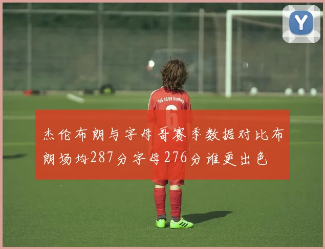 杰伦布朗与字母哥赛季数据对比布朗场均287分字母276分谁更出色