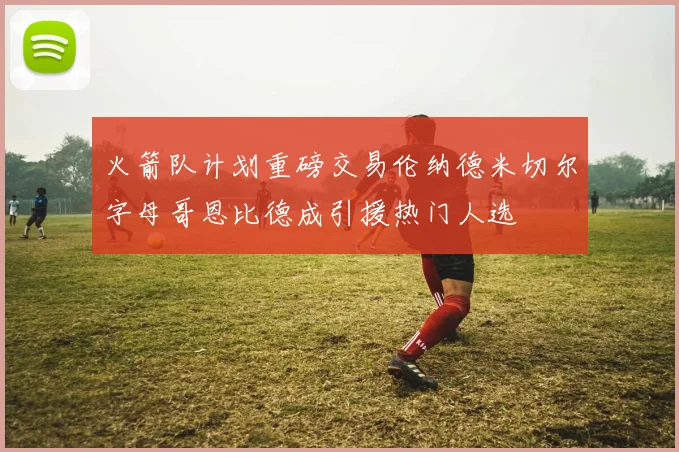 火箭队计划重磅交易伦纳德米切尔字母哥恩比德成引援热门人选