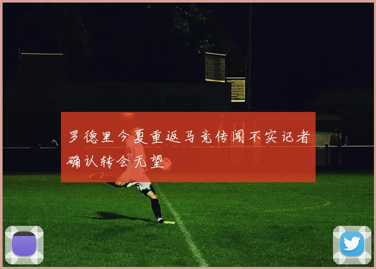 罗德里今夏重返马竞传闻不实记者确认转会无望