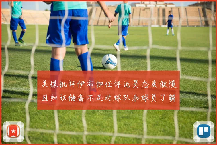 美媒批评伊布担任评论员态度傲慢且知识储备不足对球队和球员了解有限