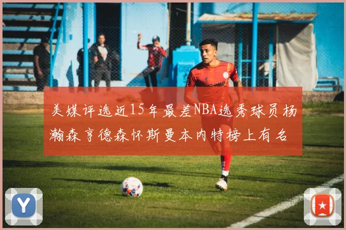 美媒评选近15年最差NBA选秀球员杨瀚森亨德森怀斯曼本内特榜上有名