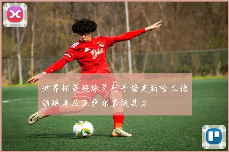 世界杯英超球员射手榜更新哈兰德领跑库尼亚萨尔紧随其后